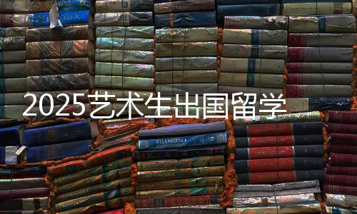 2025艺术生出国留学条件有哪些?